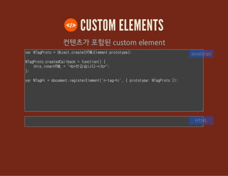 CUSTOM ELEMENTS
컨텐츠가 포함된 custom element
var NTagProto = Object.create(HTMLElement.prototype);
NTagProto.createdCallback = function() {
this.innerHTML = "<b>반갑습니다~</b>";
};
var NTagHi = document.registerElement('n-tag-hi', { prototype: NTagProto
});
JavaScript
HTML
 