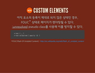 CUSTOM ELEMENTS
아직 요소의 등록이 제대로 되지 않은 상태인 경우,
FOUC* 상태로 페이지가 렌더링될 수 있다.
:unresolved pseudo class를 사용해 이를 방지할 수 있다.
x-test{... }
x-test:unresolved{opacity:0;}
*FOUC(Flash Of Unstyled Content) - http://en.wikipedia.org/wiki/Flash_of_unstyled_content
 
