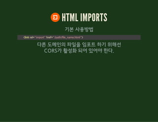 HTML IMPORTS
기본 사용방법
<link rel="import" href="/path/file_name.html">
다른 도메인의 파일을 임포트 하기 위해선
CORS가 활성화 되어 있어야 한다.
 