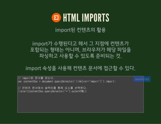 HTML IMPORTS
import된 컨텐츠의 활용
import가 수행된다고 해서 그 지점에 컨텐츠가
포함되는 형태는 아니며, 브라우저가 해당 파일을
파싱하고 사용할 수 있도록 준비되는 것.
import 속성을 사용해 컨텐츠 문서에 접근할 수 있다.
// import된 문서를 얻는다.
var contentDoc = document.querySelector('link[rel="import"]').import;
// 컨텐츠 문서에서 셀렉터를 통해 요소를 선택한다.
//alert(contentDoc.querySelector("*").outerHTML);
JavaScript
 