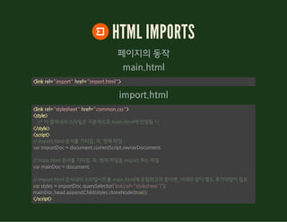 main.html
import.html
HTML IMPORTS
페이지의 동작
<link rel="import" href="import.html">
<link rel="stylesheet" href="common.css">
<style>
</style>
<script>
</script>
    /* 이 블럭내의 스타일은 기본적으로 main.html에 반영됨 */
// import.html 문서를 가리킴. 즉, 현재 파일
var importDoc = document.currentScript.ownerDocument;
// main.html 문서를 가리킴. 즉, 현재 파일을 import 하는 파일
var mainDoc = document;
// import.html 문서내의 스타일시트를 main.html에 포함하고자 한다면, 아래와 같이 별도 추가작업이 필요
var styles = importDoc.querySelector('link[rel="stylesheet"]');
mainDoc.head.appendChild(styles.cloneNode(true));
 
