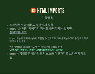 HTML IMPORTS
기억할 점
스크립트는 window 문맥에서 실행
import는 메인 페이지의 파싱을 블럭하지는 않지만,
렌더링은 블럭
import되는 페이지에 style이 포함될 수 있으므로, 브라우저는 FOUC를 방지하기 위
해 렌더링을 블럭
비동기적으로 import 하고자 한다면 async 속성을 추가
<link rel="import" href="/path/some.html" async>
import 파일들은 일반적인 리소스와 마찬가지로 브라우저 캐싱
됨
 