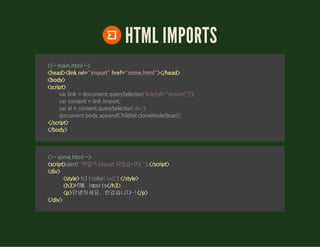 HTML IMPORTS
<!-- main.html -->
<head><link rel="import" href="some.html"></head>
<body>
<script>
</script>
</body>
                var link = document.querySelector('link[rel="import"]');
                var content = link.import;
                var el = content.querySelector('div');
                document.body.appendChild(el.cloneNode(true));
        
<!-- some.html -->
<script> </script>
<div>
<style> </style>
<h3>HTMLImports</h3>
<p>안녕하세요.반갑습니다~!</p>
</div>
alert("파일이 import 되었습니다.");
 h3 { color: red; } 
 