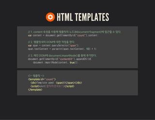 HTML TEMPLATES
// 1. content 속성을 사용해 템플릿의 노드(#document-fragment)에 접근할 수 있다.
var content=document.getElementById("count").content;
// 2. 템플릿내의 DOM에 대한 작업을 한다.
var span=content.querySelector('span');
span.textContent=parseInt(span.textContent,10)+1;
// 3. 메인 DOM에 document.importNode()를 통해 추가한다.
document.getElementById("content03").appendChild(
document.importNode(content,true));
<!-- 템플릿 -->
<template id="count">
<div>Templateused:<span>0</span></div>
<script> </script>
</template>
alert('클릭하셨네요!');
 