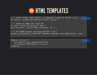 HTML TEMPLATES
// 1. content 속성을 사용해 템플릿의 노드(#document-fragment)에 접근할 수 있다.
var content = document.getElementById("count").content;
// 2. 템플릿내의 DOM에 대한 작업을 한다.
var span = content.querySelector('span');
span.textContent = parseInt(span.textContent, 10) + 1;
// 3. 메인 DOM에 document.importNode()를 통해 추가한다.
document.getElementById("content03").appendChild(document.importNode(con
tent, true));
JavaScript
<template id="count">
<div>Template used: <span>0</span></div>
<script>alert('클릭하셨네요!');</script>
</template>
HTML
 