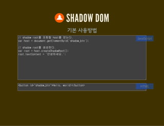 SHADOW DOM
기본 사용방법
// shadow root를 포함할 host를 얻는다.
var host = document.getElementById('shadow_btn');
// shadow root를 생성한다.
var root = host.createShadowRoot();
root.textContent = '안녕하세요.';
JavaScript
<button id="shadow_btn">Hello, world!</button> HTML
 