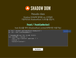 SHADOW DOM
Pesudo class
Shadow DOM에 정의된 css 스타일은
기본적으로 ShadowRoot 스코프를 갖는다.
:host / :host(selector)
host 요소를 의미 (ShadowRoot context내에서만 사용가능)
var host = document.getElementById('shadow_btn2');
var root = host.createShadowRoot();
// ShadowRoot를 host 하는 요소를 가리킨다.
root.innerHTML = '<style>' +
':host { text-transform: uppercase; }' +
'</style>' +
'<content></content>';
JavaScript
My Button
 