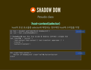 SHADOW DOM
Pesudo class
:host-context(selector)
host의 조상 요소들중 selector와 매칭되는 경우에만 host에 스타일을 지정
var host = document.getElementById('shadow_btn3');
var root = host.createShadowRoot();
// ShadowRoot를 host 하는 조상 요소들 중 매칭되는 경우에만 스타일을 지정
root.innerHTML = '<style>' +
':host-context(.host-context) { text-transform: uppercase; }' +
'</style>' +
'<content></content>';
JavaScript
<div class="host-context">
<button id="shadow_btn3">My Button</button>
</div>
HTML
 