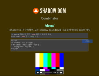 SHADOW DOM
<content> : host의 특정 요소를 출력(포함)
var host = document.getElementById('shadow_div06');
var root = host.createShadowRoot();
root.innerHTML = '<style>h3 { color: red; }
content[select="h3"]::content > h3 { color: green; }
::content section p { text-decoration: underline; }</style>
<h3>Shadow DOM</h3>
<content select="h3"></content>
<content select="section"></content>';
JavaScript
<div id="shadow_div06"><h3>Light DOM</h3>
<section>
<div>I'm not underlined</div>
<p>I'm underlined in Shadow DOM!</p>
</section></div>
HTML
 