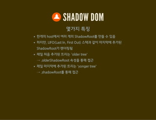 SHADOW DOM
<shadow> : shadow root에서 shadow 요소를 출력(포함)
var host = document.getElementById('shadow_div7');
var root1 = host.createShadowRoot();
var root2 = host.createShadowRoot();
root1.innerHTML = '<div>루트 1</div><content></content>';
root2.innerHTML = '<div>루트 2</div><shadow></shadow>';
JavaScript
<div id="shadow_div7">Light DOM</div> HTML
 