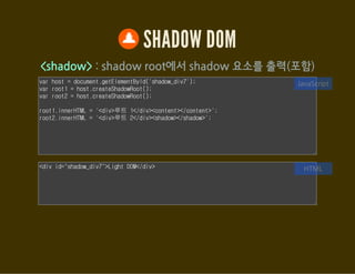 SHADOW DOM
Element.getDistributedNodes()
<content>로 포함된 노드들을 접근할 수 있도록 한다.
var host = document.getElementById('shadow_div8');
var root = host.createShadowRoot();
// 템플릿을 ShadowRoot에 추가한다.
var template = document.getElementById('sdom');
var clone = document.importNode(template.content, true);
root.appendChild(clone);
var html = [];
[].forEach.call(root.querySelectorAll('content'), function(el) {
html.push(el.select + ': ');
JavaScript
<div id="shadow_div8">
<span>HTML</span> <span>5</span>
<div>Shadow DOM</div>
<h5>footer</h5>
</div>
HTML
 