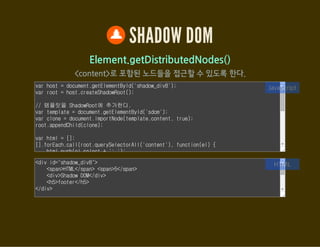 SHADOW DOM
Element.getDestinationInsertionPoints()
자신을 포함시킨 ShadowRoot 요소에 접근
var host = document.getElementById('shadow_div9');
var root1 = host.createShadowRoot();
var root2 = host.createShadowRoot();
root1.innerHTML = '<content select="h2"></content>';
root2.innerHTML = '<shadow></shadow>';
// 해당 요소를 ShadowRoot에 포함시킨 요소에 접근
var h2 = document.querySelector('#shadow_div9 h2');
var insertionPoints = h2.getDestinationInsertionPoints();
var html = [];
[].forEach.call(insertionPoints, function(contentEl) {
html.push(contentEl.outerHTML);
JavaScript
<div id="shadow_div9">
<h2>Light DOM</h2>
</div>
HTML
 
