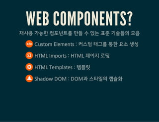 WEB COMPONENTS?재사용 가능한 컴포넌트를 만들 수 있는 표준 기술들의 모음
 Custom Elements : 커스텀 태그를 통한 요소 생성
 HTML Imports : HTML 페이지 로딩
 HTML Templates : 템플릿
 Shadow DOM : DOM과 스타일의 캡슐화
 