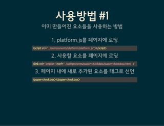 사용방법 #2 - 직접 요소를 생성
Step 1: 요소에 해당되는 페이지 작성
1. Polymer core를 페이지에 삽입
2. <dom-element>를 사용해 새로운 태그 등록
<link rel="import" href="bower_components/polymer/polymer.html">
<dom-element name="사용자정의-태그" noscript>
<template>
<span>내용</span>
</template>
</dom-element>
<script>
    // element registration
    Polymer({
        is: "사용자정의-태그",
        ready:function(e) {
            // when element is ready
        },
        hi: function() {
            alert("안녕하세요~");
        },
 