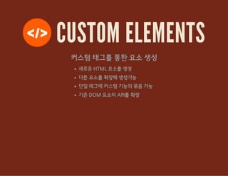 CUSTOM ELEMENTS
커스텀 태그를 통한 요소 생성
새로운 HTML 요소를 생성
다른 요소를 확장해 생성가능
단일 태그에 커스텀 기능의 묶음 가능
기존 DOM 요소의 API를 확장
 