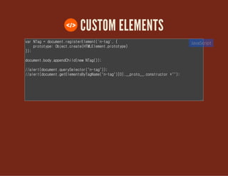 CUSTOM ELEMENTS
var NTag = document.registerElement('n-tag', {
prototype: Object.create(HTMLElement.prototype)
});
document.body.appendChild(new NTag());
//alert(document.querySelector("n-tag"));
//alert(document.getElementsByTagName("n-tag")[0].__proto__.constructor
+"");
JavaScript
 