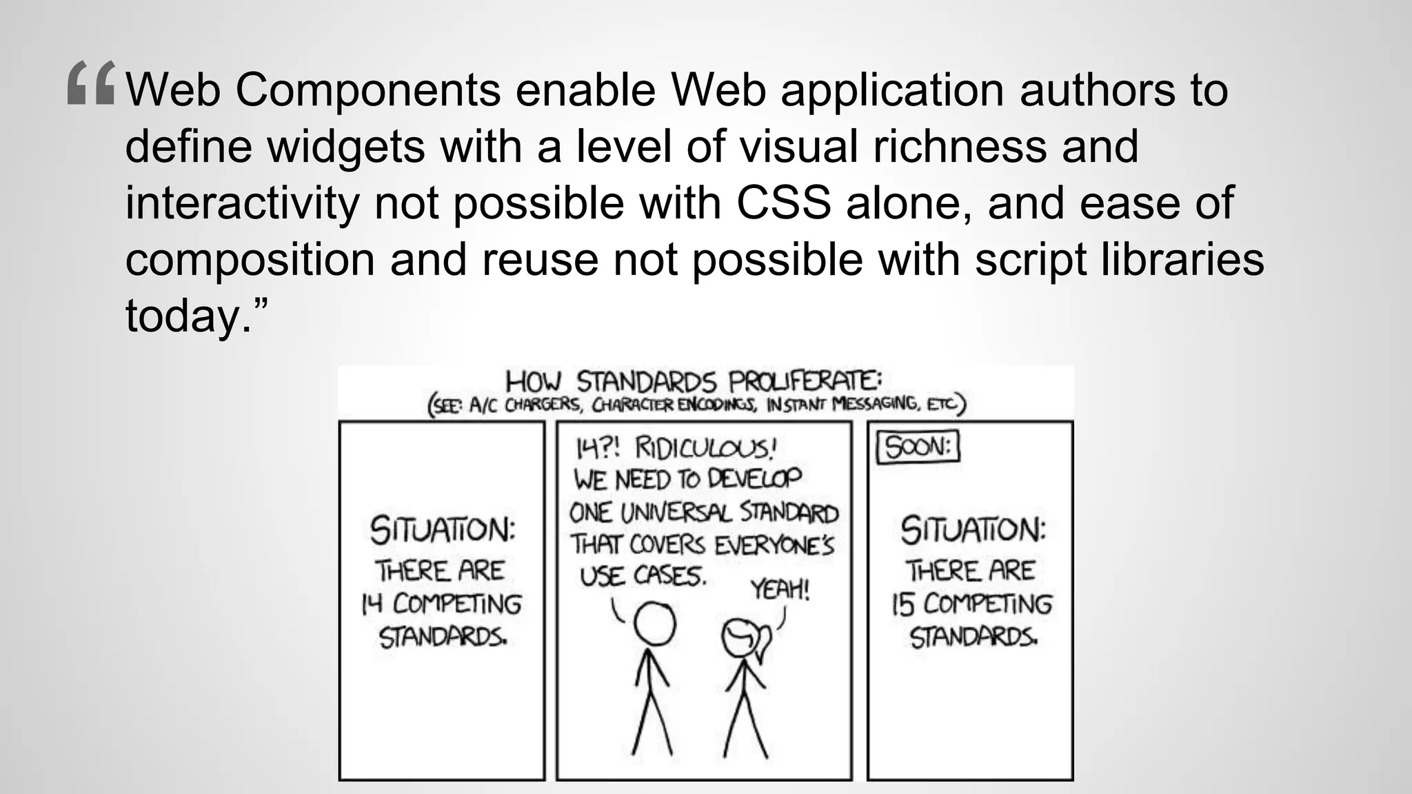 Web Components enable Web application authors to
define widgets with a level of visual richness and
interactivity not possible with CSS alone, and ease of
composition and reuse not possible with script libraries
today.”
“