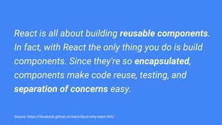 React is all about building reusable components.
In fact, with React the only thing you do is build
components. Since they're so encapsulated,
components make code reuse, testing, and
separation of concerns easy.
Source: https://facebook.github.io/react/docs/why-react.html
 