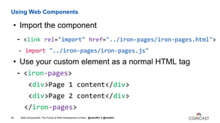 Using Web Components
• Import the component
- <link rel="import" href="../iron-pages/iron-pages.html">
- import "../iron-pages/iron-pages.js"
• Use your custom element as a normal HTML tag
- <iron-pages>
<div>Page 1 content</div>
<div>Page 2 content</div>
</iron-pages>
Web Components: The Future of Web Development is Here - @JohnRiv & @chiefcll54
 