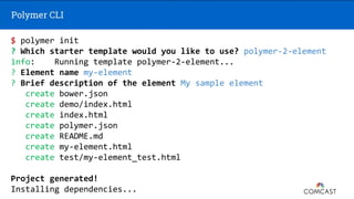 $ polymer init
? Which starter template would you like to use? polymer-2-element
info: Running template polymer-2-element...
? Element name my-element
? Brief description of the element My sample element
create bower.json
create demo/index.html
create index.html
create polymer.json
create README.md
create my-element.html
create test/my-element_test.html
Project generated!
Installing dependencies...
 
