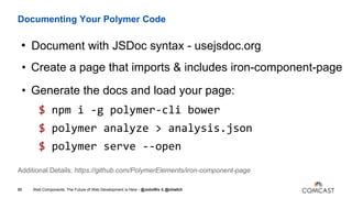 Documenting Your Polymer Code
• Document with JSDoc syntax - usejsdoc.org
• Create a page that imports & includes iron-component-page
• Generate the docs and load your page:
$ npm i -g polymer-cli bower
$ polymer analyze > analysis.json
$ polymer serve --open
Web Components: The Future of Web Development is Here - @JohnRiv & @chiefcll86
Additional Details: https://github.com/PolymerElements/iron-component-page
 