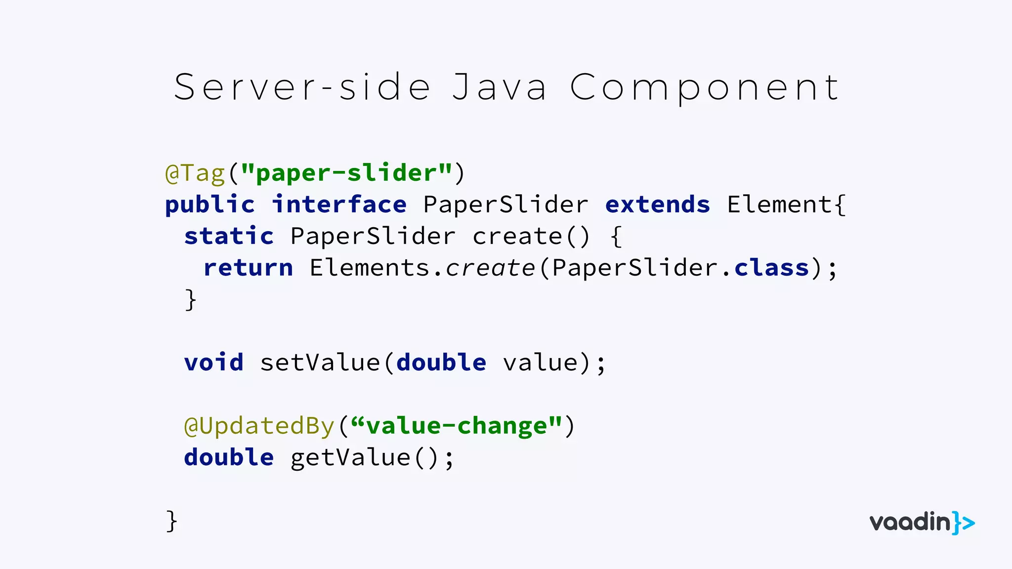Ser ver- s id e Java Comp one nt
@Tag("paper-slider") 
public interface PaperSlider extends Element{ 
static PaperSlider create() { 
return Elements.create(PaperSlider.class); 
} 
 
void setValue(double value); 
 
@UpdatedBy(“value-change") 
double getValue(); 
 
}
 