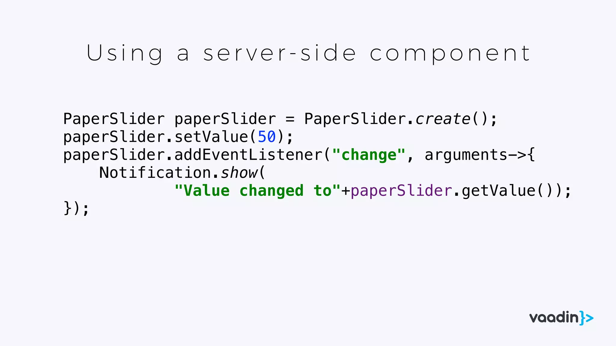 Using a s er ver- s id e co mp one nt
PaperSlider paperSlider = PaperSlider.create();
paperSlider.setValue(50);
paperSlider.addEventListener("change", arguments->{
Notification.show(
"Value changed to"+paperSlider.getValue());
});
 