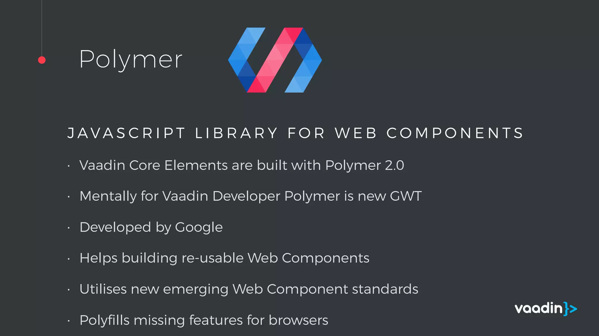 Polymer
J A V A S C R I P T L I B R A R Y F O R W E B C O M P O N E N T S
• Vaadin Core Elements are built with Polymer 2.0
• Mentally for Vaadin Developer Polymer is new GWT
• Developed by Google
• Helps building re-usable Web Components
• Utilises new emerging Web Component standards
• Polyﬁlls missing features for browsers
 