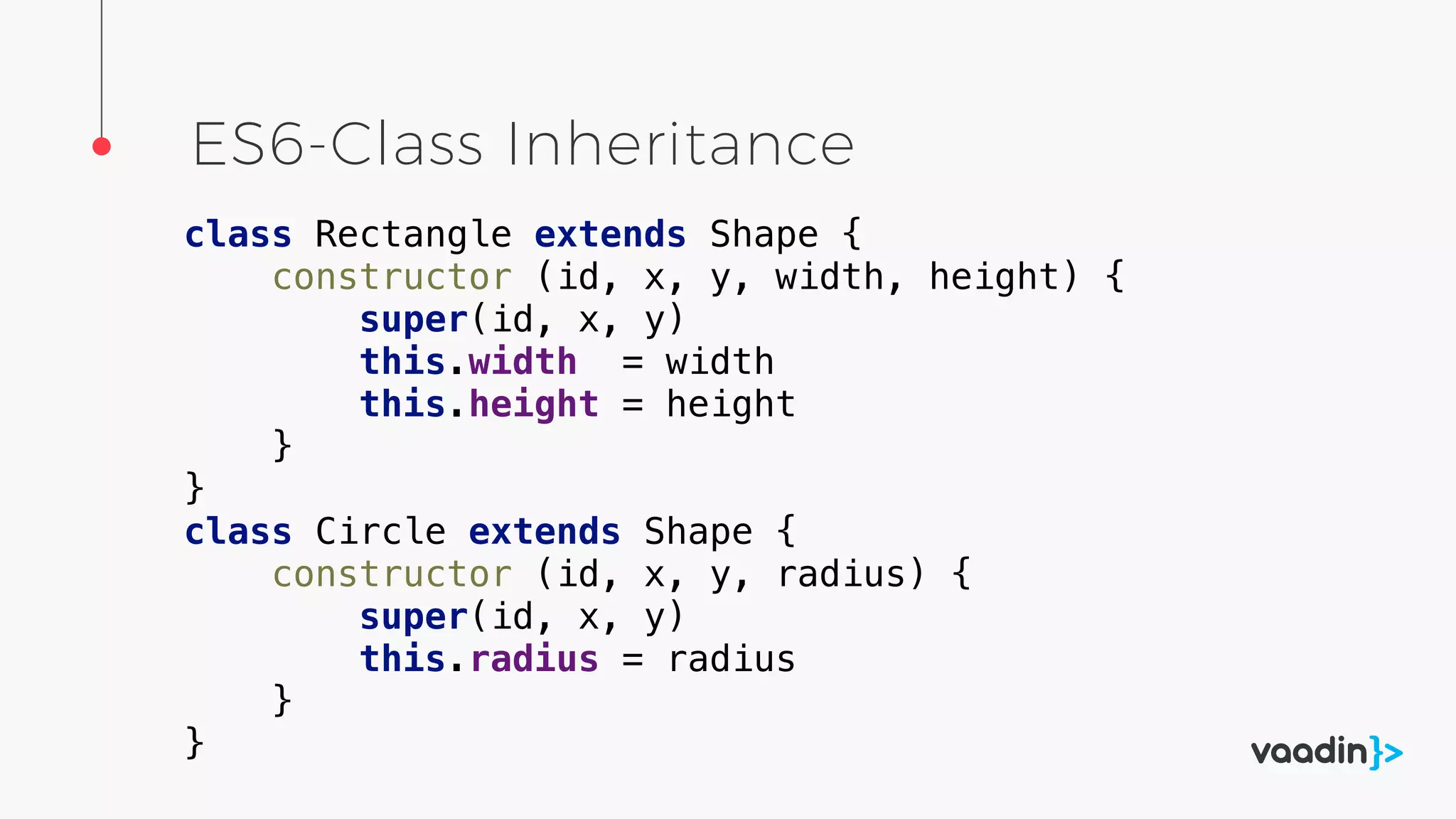 ES6-Class Inheritance
class Rectangle extends Shape {
constructor (id, x, y, width, height) {
super(id, x, y)
this.width = width
this.height = height
}
}
class Circle extends Shape {
constructor (id, x, y, radius) {
super(id, x, y)
this.radius = radius
}
}
 