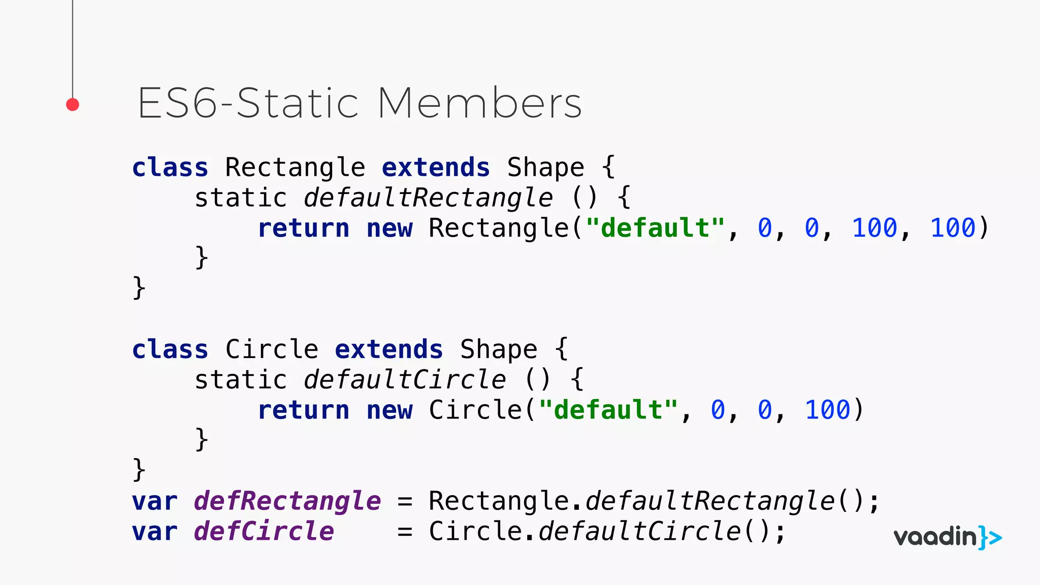 ES6-Static Members
class Rectangle extends Shape {
static defaultRectangle () {
return new Rectangle("default", 0, 0, 100, 100)
}
}
class Circle extends Shape {
static defaultCircle () {
return new Circle("default", 0, 0, 100)
}
}
var defRectangle = Rectangle.defaultRectangle();
var defCircle = Circle.defaultCircle();
 