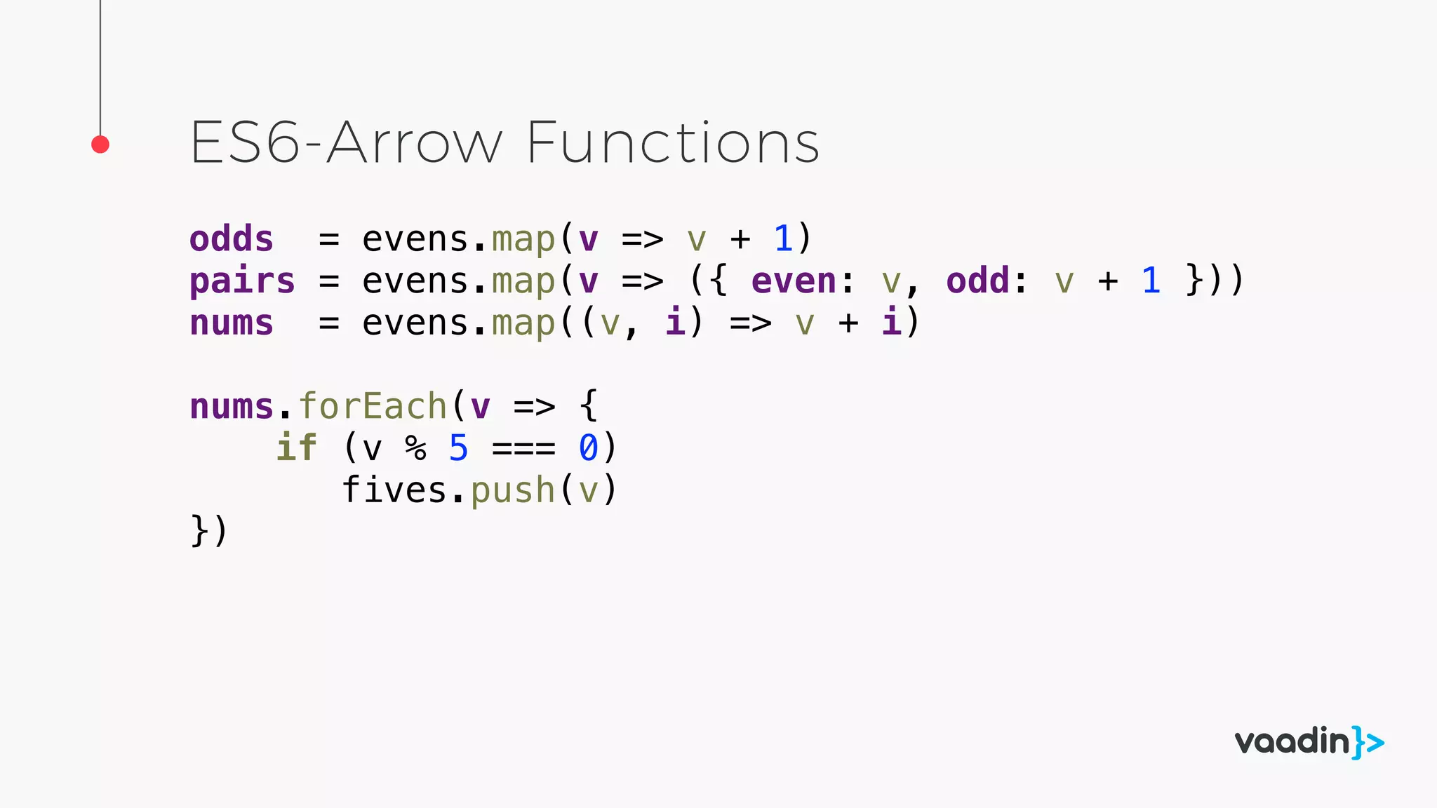 ES6-Arrow Functions
odds = evens.map(v => v + 1)
pairs = evens.map(v => ({ even: v, odd: v + 1 }))
nums = evens.map((v, i) => v + i)
nums.forEach(v => {
if (v % 5 === 0)
fives.push(v)
})
 