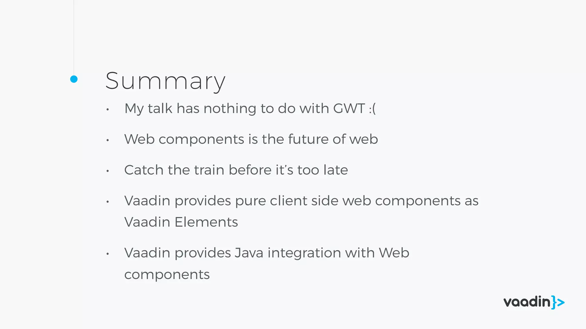 Summary
• My talk has nothing to do with GWT :(
• Web components is the future of web
• Catch the train before it’s too late
• Vaadin provides pure client side web components as
Vaadin Elements
• Vaadin provides Java integration with Web
components
 