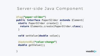 Ser ver- s id e Java Comp one nt
@Tag("paper-slider") 
public interface PaperSlider extends Element{ 
static PaperSlider create() { 
return Elements.create(PaperSlider.class); 
} 
 
void setValue(double value); 
 
@UpdatedBy(“value-change") 
double getValue(); 
 
}
 