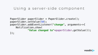 Using a s er ver- s id e co mp one nt
PaperSlider paperSlider = PaperSlider.create();
paperSlider.setValue(50);
paperSlider.addEventListener("change", arguments->{
Notification.show(
"Value changed to"+paperSlider.getValue());
});
 
