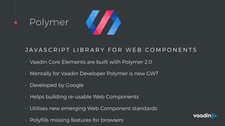 Polymer
J A V A S C R I P T L I B R A R Y F O R W E B C O M P O N E N T S
• Vaadin Core Elements are built with Polymer 2.0
• Mentally for Vaadin Developer Polymer is new GWT
• Developed by Google
• Helps building re-usable Web Components
• Utilises new emerging Web Component standards
• Polyﬁlls missing features for browsers
 
