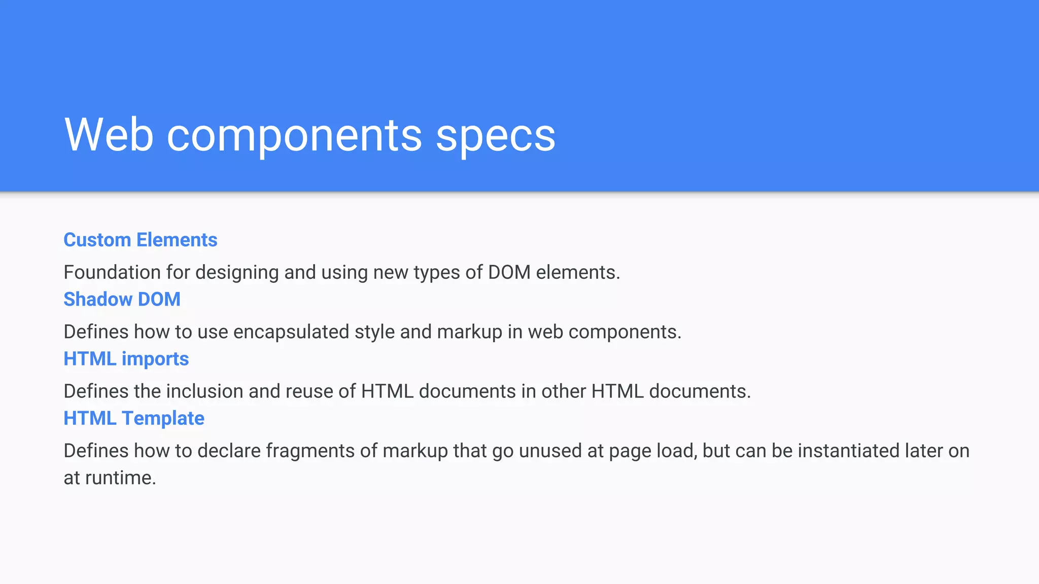 Web components specs
Custom Elements
Foundation for designing and using new types of DOM elements.
Shadow DOM
Defines how to use encapsulated style and markup in web components.
HTML imports
Defines the inclusion and reuse of HTML documents in other HTML documents.
HTML Template
Defines how to declare fragments of markup that go unused at page load, but can be instantiated later on
at runtime.
 