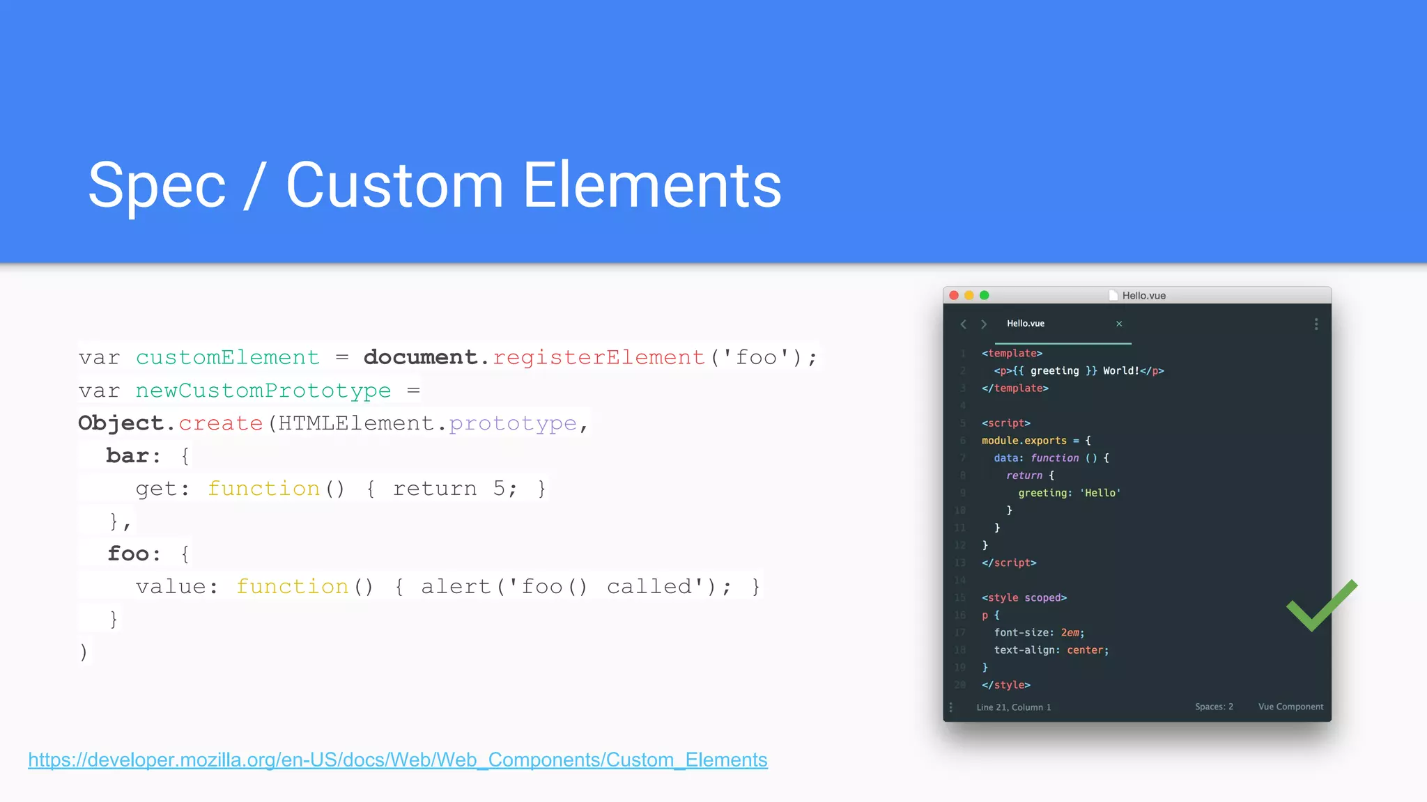 Spec / Custom Elements
https://developer.mozilla.org/en-US/docs/Web/Web_Components/Custom_Elements
var customElement = document.registerElement('foo');
var newCustomPrototype =
Object.create(HTMLElement.prototype,
bar: {
get: function() { return 5; }
},
foo: {
value: function() { alert('foo() called'); }
}
) ✅
 
