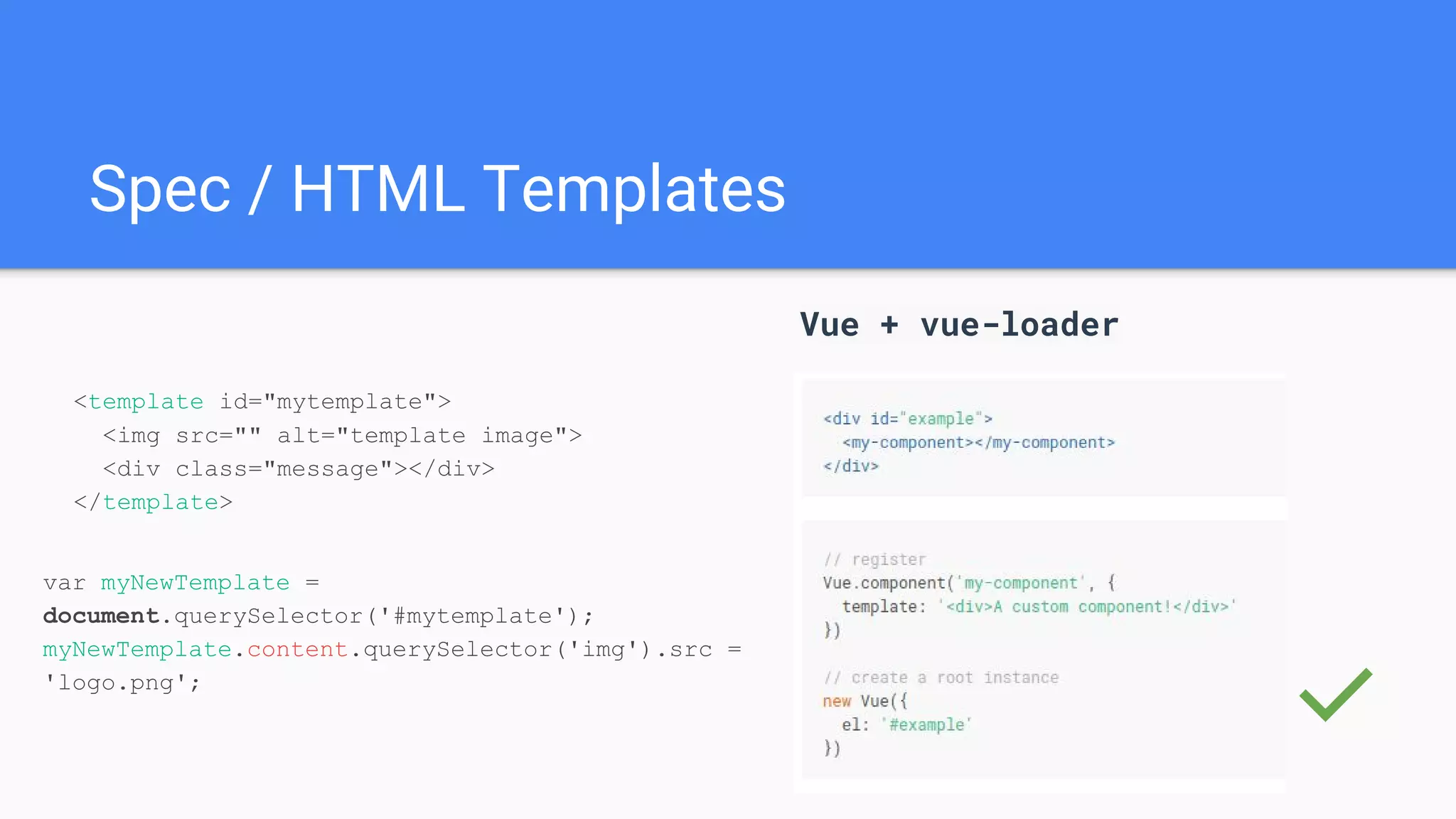 Spec / HTML Templates
Vue + vue-loader
✅
<template id="mytemplate">
<img src="" alt="template image">
<div class="message"></div>
</template>
var myNewTemplate =
document.querySelector('#mytemplate');
myNewTemplate.content.querySelector('img').src =
'logo.png';
 