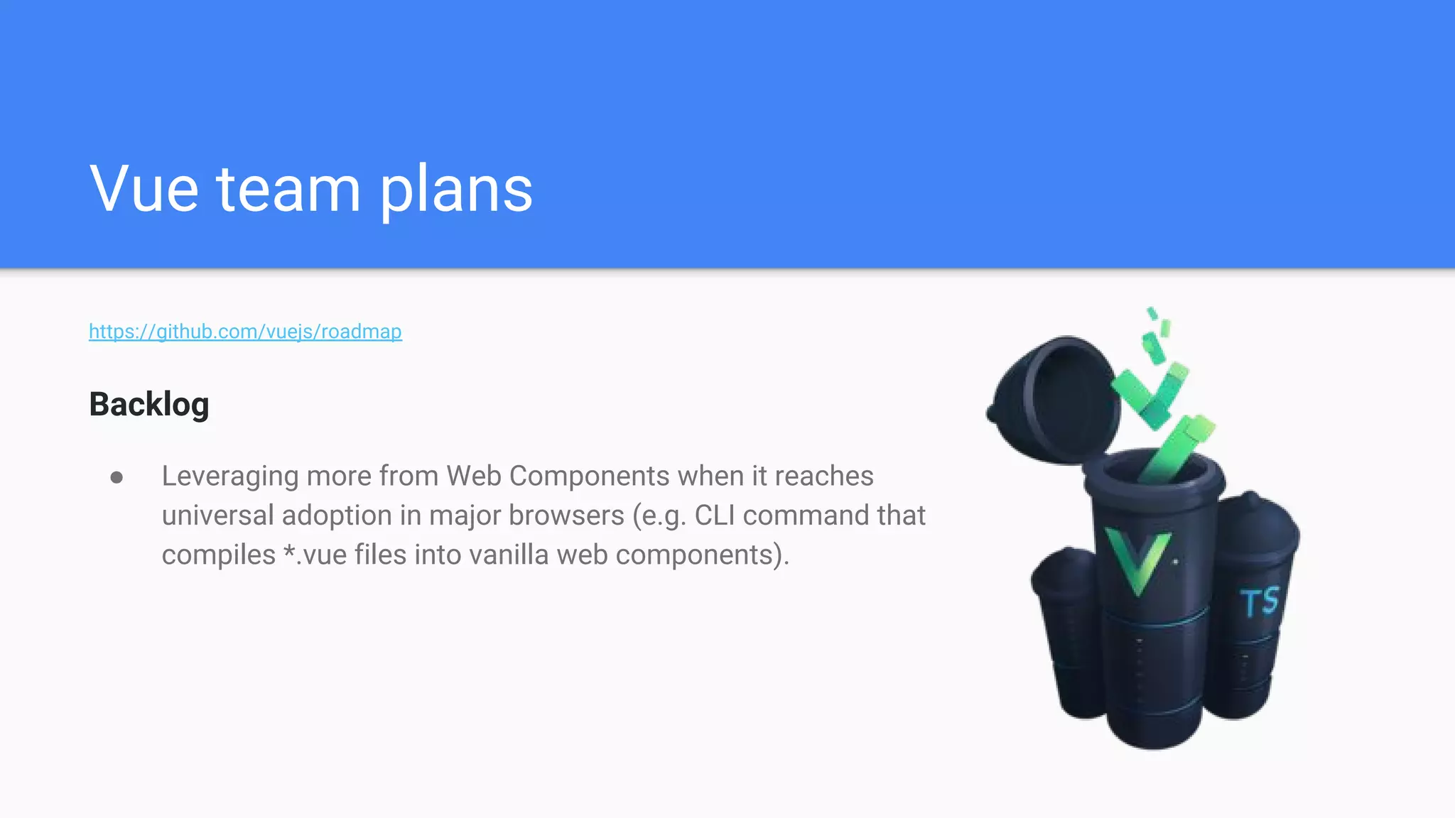 Vue team plans
https://github.com/vuejs/roadmap
Backlog
● Leveraging more from Web Components when it reaches
universal adoption in major browsers (e.g. CLI command that
compiles *.vue files into vanilla web components).
 