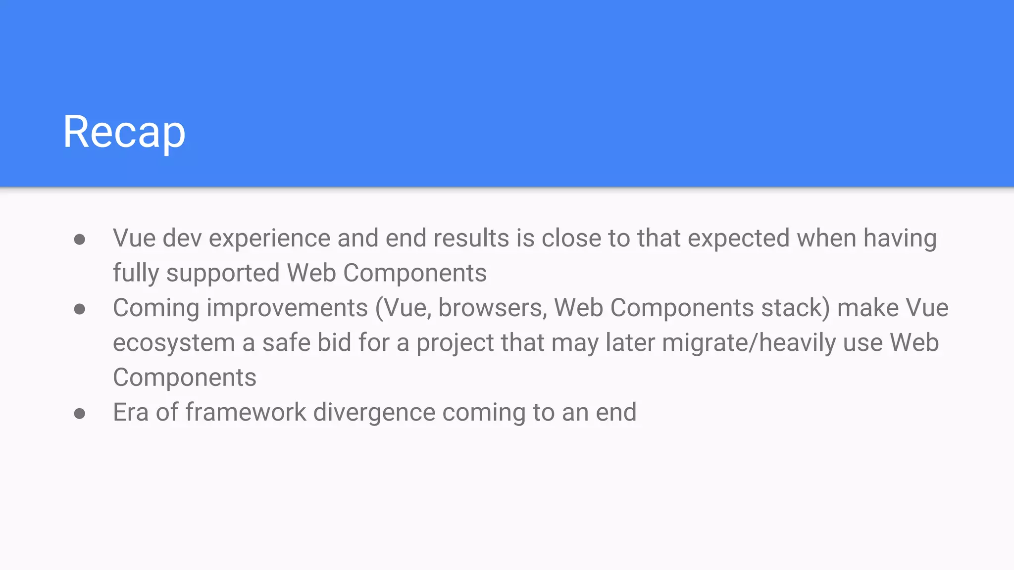 Recap
● Vue dev experience and end results is close to that expected when having
fully supported Web Components
● Coming improvements (Vue, browsers, Web Components stack) make Vue
ecosystem a safe bid for a project that may later migrate/heavily use Web
Components
● Era of framework divergence coming to an end
 
