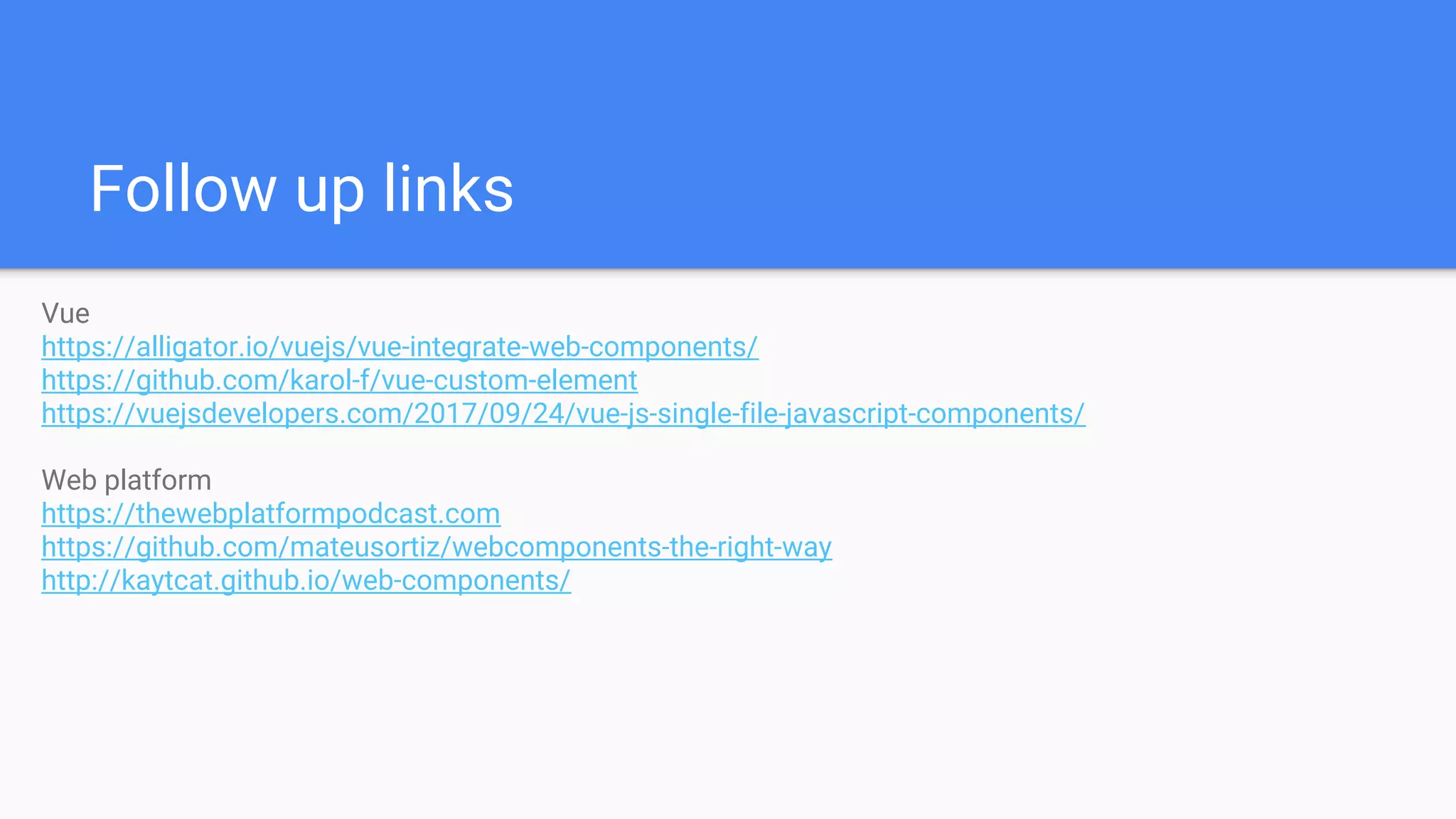 Follow up links
Vue
https://alligator.io/vuejs/vue-integrate-web-components/
https://github.com/karol-f/vue-custom-element
https://vuejsdevelopers.com/2017/09/24/vue-js-single-file-javascript-components/
Web platform
https://thewebplatformpodcast.com
https://github.com/mateusortiz/webcomponents-the-right-way
http://kaytcat.github.io/web-components/
 