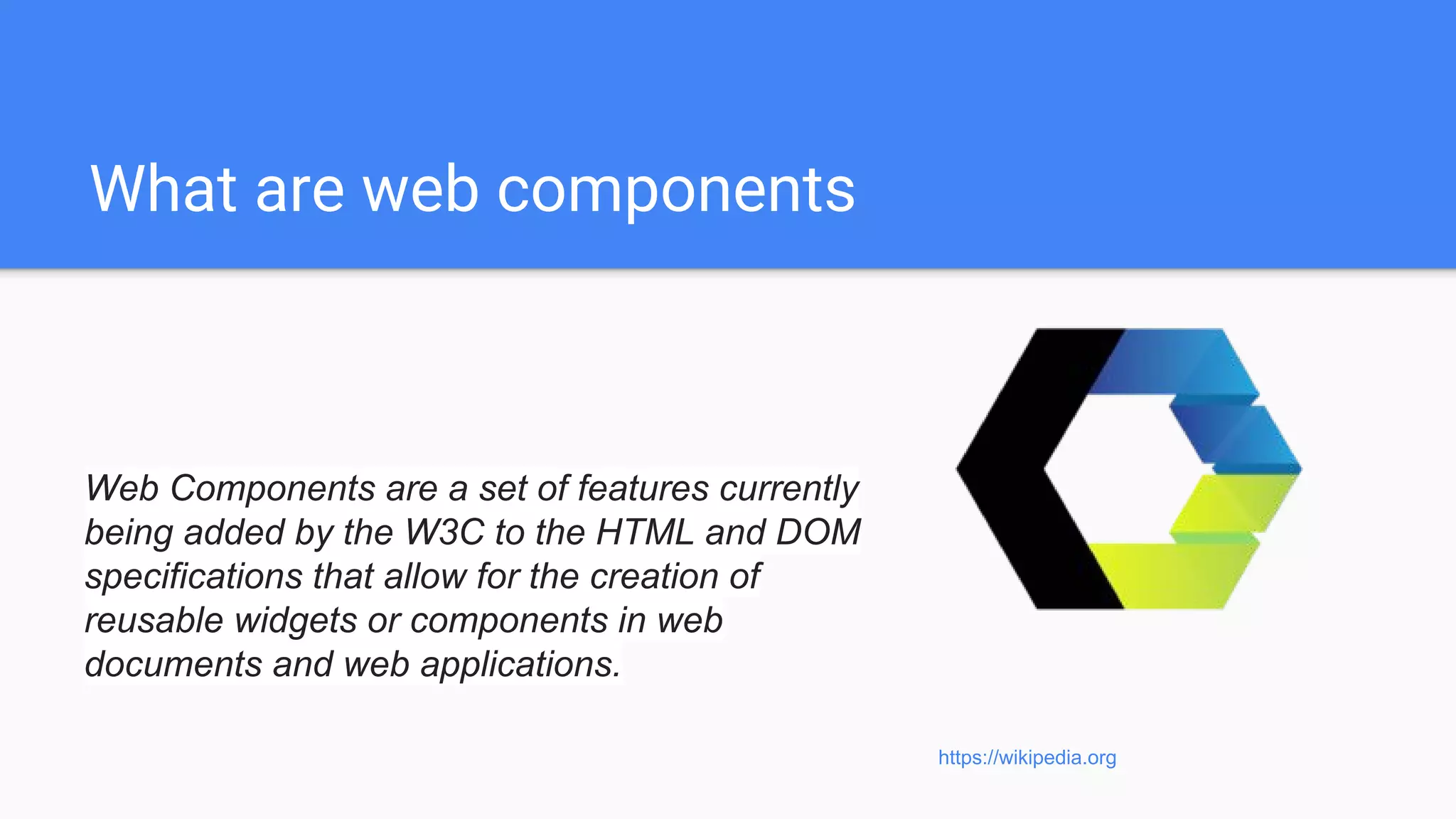 What are web components
Web Components are a set of features currently
being added by the W3C to the HTML and DOM
specifications that allow for the creation of
reusable widgets or components in web
documents and web applications.
https://wikipedia.org
 