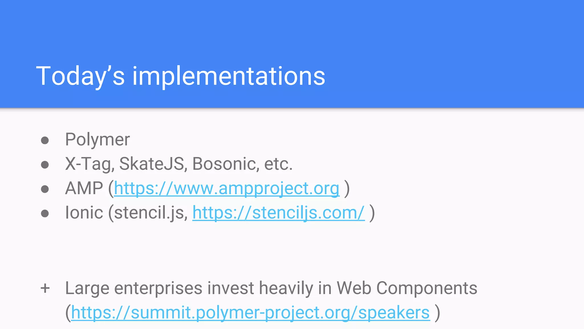 Today’s implementations
● Polymer
● X-Tag, SkateJS, Bosonic, etc.
● AMP (https://www.ampproject.org )
● Ionic (stencil.js, https://stenciljs.com/ )
+ Large enterprises invest heavily in Web Components
(https://summit.polymer-project.org/speakers )
 