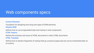 Web components specs
Custom Elements
Foundation for designing and using new types of DOM elements.
Shadow DOM
Defines how to use encapsulated style and markup in web components.
HTML imports
Defines the inclusion and reuse of HTML documents in other HTML documents.
HTML Template
Defines how to declare fragments of markup that go unused at page load, but can be instantiated later on
at runtime.
 