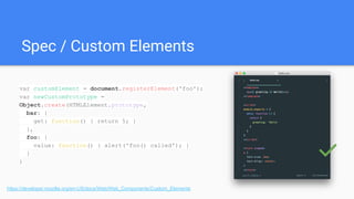 Spec / Custom Elements
https://developer.mozilla.org/en-US/docs/Web/Web_Components/Custom_Elements
var customElement = document.registerElement('foo');
var newCustomPrototype =
Object.create(HTMLElement.prototype,
bar: {
get: function() { return 5; }
},
foo: {
value: function() { alert('foo() called'); }
}
) ✅
 