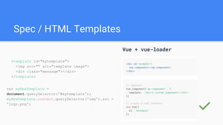 Spec / HTML Templates
Vue + vue-loader
✅
<template id="mytemplate">
<img src="" alt="template image">
<div class="message"></div>
</template>
var myNewTemplate =
document.querySelector('#mytemplate');
myNewTemplate.content.querySelector('img').src =
'logo.png';
 