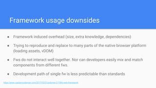 Framework usage downsides
● Framework induced overhead (size, extra knowledge, dependencies)
● Trying to reproduce and replace to many parts of the native browser platform
(loading assets, vDOM)
● Fws do not interact well together. Nor can developers easily mix and match
components from different fws.
● Development path of single fw is less predictable than standards
https://www.captaincodeman.com/2017/03/31/polymer-2-10kb-web-framework
 