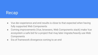 Recap
● Vue dev experience and end results is close to that expected when having
fully supported Web Components
● Coming improvements (Vue, browsers, Web Components stack) make Vue
ecosystem a safe bid for a project that may later migrate/heavily use Web
Components
● Era of framework divergence coming to an end
 