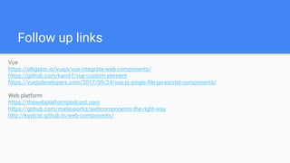 Follow up links
Vue
https://alligator.io/vuejs/vue-integrate-web-components/
https://github.com/karol-f/vue-custom-element
https://vuejsdevelopers.com/2017/09/24/vue-js-single-file-javascript-components/
Web platform
https://thewebplatformpodcast.com
https://github.com/mateusortiz/webcomponents-the-right-way
http://kaytcat.github.io/web-components/
 