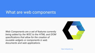 What are web components
Web Components are a set of features currently
being added by the W3C to the HTML and DOM
specifications that allow for the creation of
reusable widgets or components in web
documents and web applications.
https://wikipedia.org
 